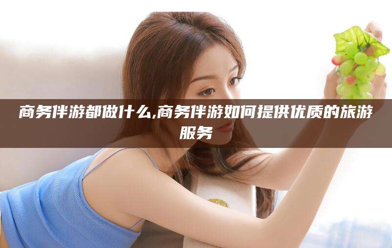日照商务伴游都做什么,商务伴游如何提供优质的旅游服务