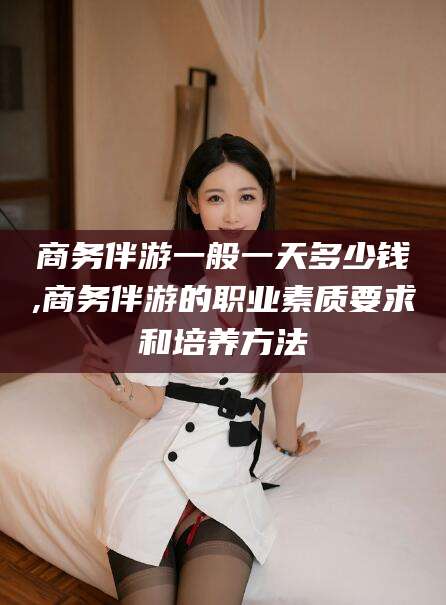 日照商务伴游一般一天多少钱,商务伴游的职业素质要求和培养方法