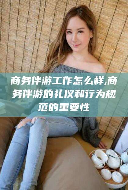 日照商务伴游工作怎么样,商务伴游的礼仪和行为规范的重要性