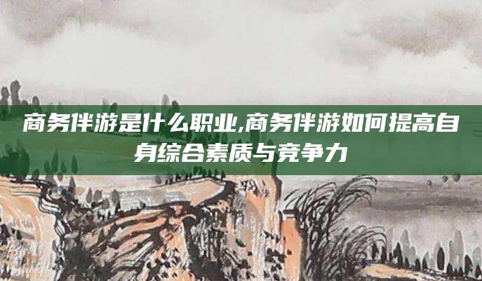 日照商务伴游是什么职业,商务伴游如何提高自身综合素质与竞争力