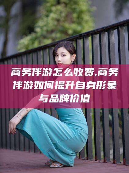 日照商务伴游怎么收费,商务伴游如何提升自身形象与品牌价值