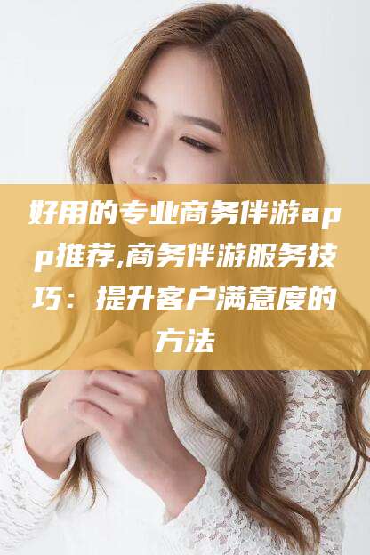 日照好用的专业商务伴游app推荐,商务伴游服务技巧：提升客户满意度的方法