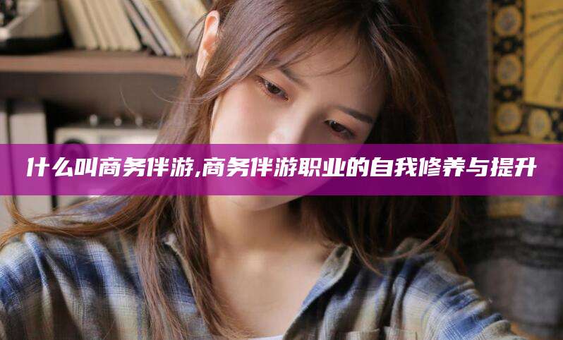 日照什么叫商务伴游,商务伴游职业的自我修养与提升