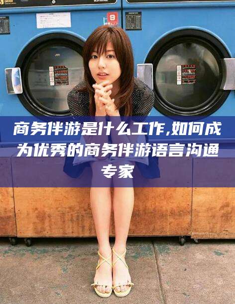 日照商务伴游是什么工作,如何成为优秀的商务伴游语言沟通专家