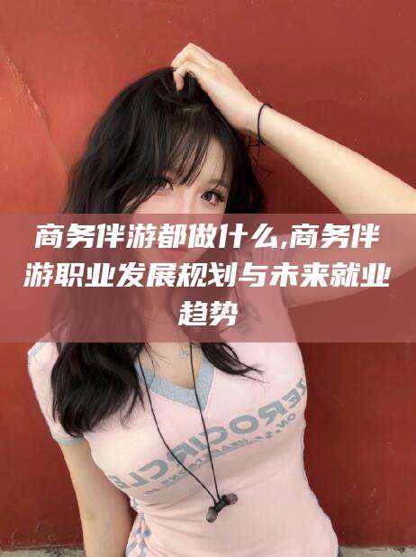 日照商务伴游都做什么,商务伴游职业发展规划与未来就业趋势