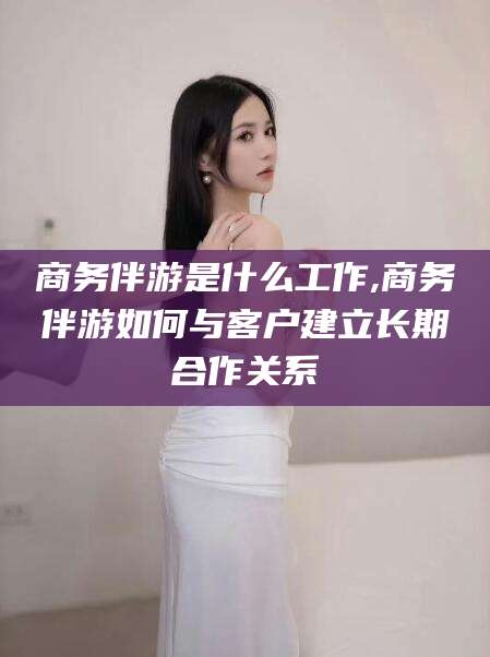 日照商务伴游是什么工作,商务伴游如何与客户建立长期合作关系