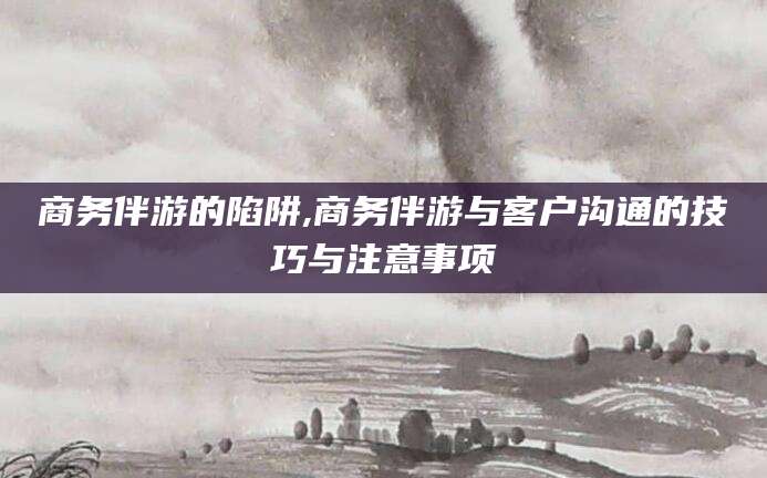 日照商务伴游的陷阱,商务伴游与客户沟通的技巧与注意事项
