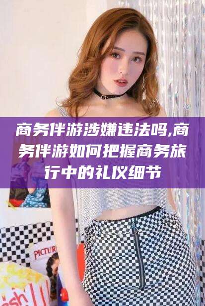 日照商务伴游涉嫌违法吗,商务伴游如何把握商务旅行中的礼仪细节