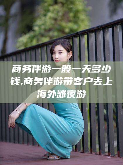 日照商务伴游一般一天多少钱,商务伴游带客户去上海外滩夜游