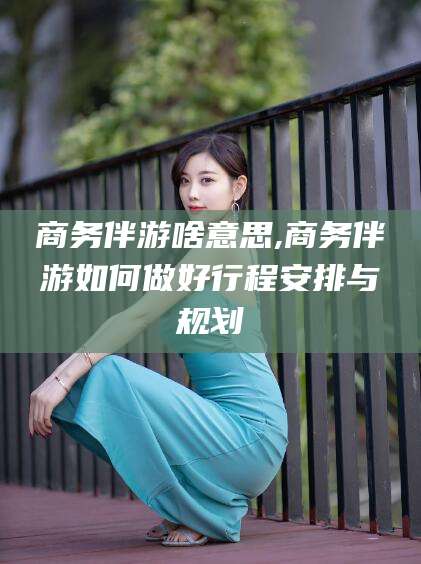 日照商务伴游啥意思,商务伴游如何做好行程安排与规划