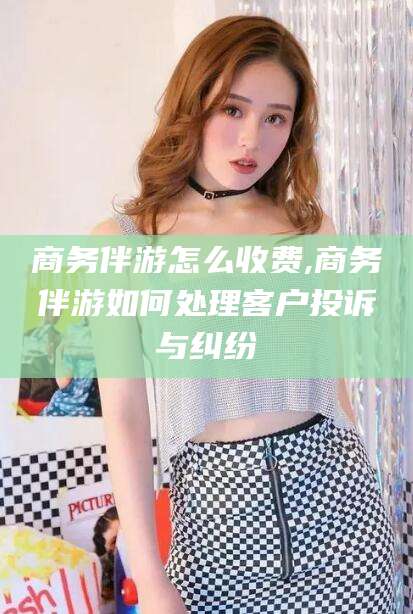 日照商务伴游怎么收费,商务伴游如何处理客户投诉与纠纷