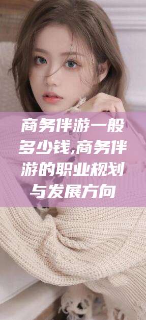 日照商务伴游一般多少钱,商务伴游的职业规划与发展方向