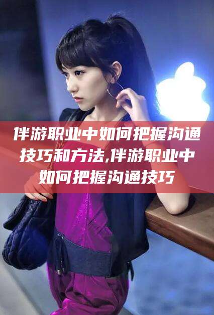 日照伴游职业中如何把握沟通技巧和方法,伴游职业中如何把握沟通技巧