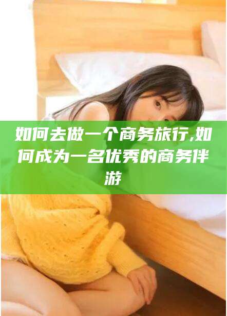 日照如何去做一个商务旅行,如何成为一名优秀的商务伴游