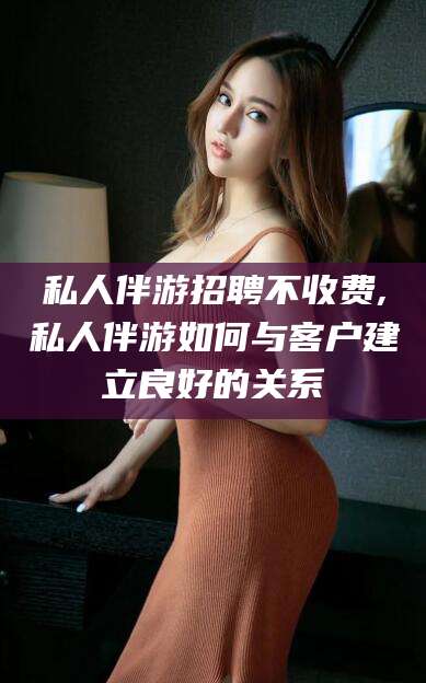 日照私人伴游招聘不收费,私人伴游如何与客户建立良好的关系