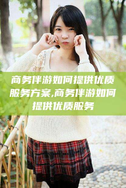 日照商务伴游如何提供优质服务方案,商务伴游如何提供优质服务