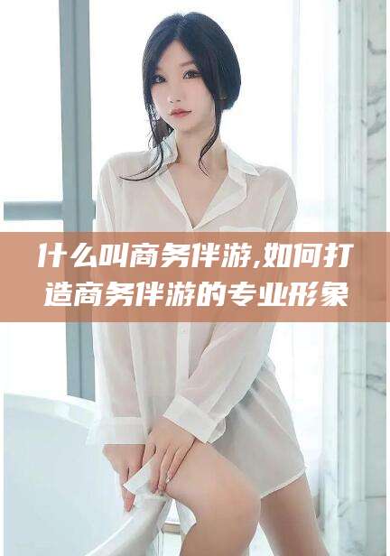 日照什么叫商务伴游,如何打造商务伴游的专业形象