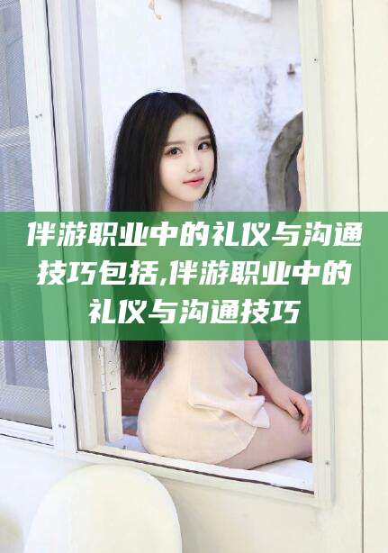 日照伴游职业中的礼仪与沟通技巧包括,伴游职业中的礼仪与沟通技巧
