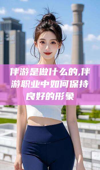 日照伴游是做什么的,伴游职业中如何保持良好的形象
