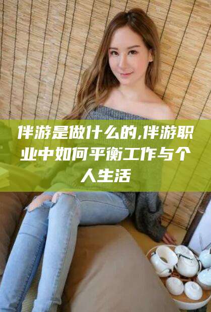 日照伴游是做什么的,伴游职业中如何平衡工作与个人生活