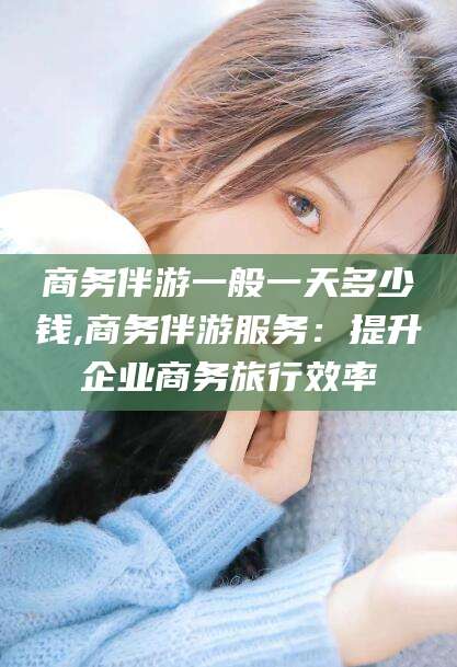 日照商务伴游一般一天多少钱,商务伴游服务：提升企业商务旅行效率