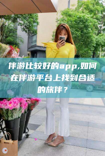 日照伴游比较好的app,如何在伴游平台上找到合适的旅伴？