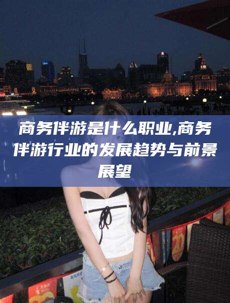 日照商务伴游是什么职业,商务伴游行业的发展趋势与前景展望