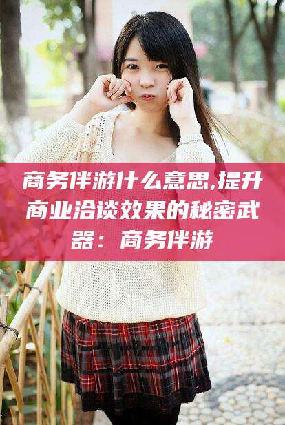 日照商务伴游什么意思,提升商业洽谈效果的秘密武器：商务伴游