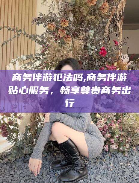 日照商务伴游犯法吗,商务伴游贴心服务，畅享尊贵商务出行