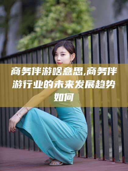 日照商务伴游啥意思,商务伴游行业的未来发展趋势如何