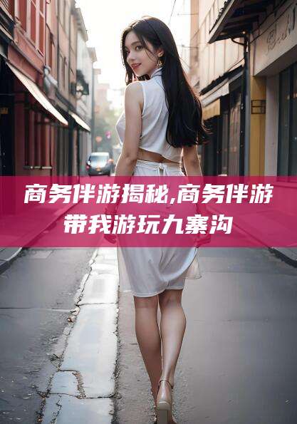 日照商务伴游揭秘,商务伴游带我游玩九寨沟