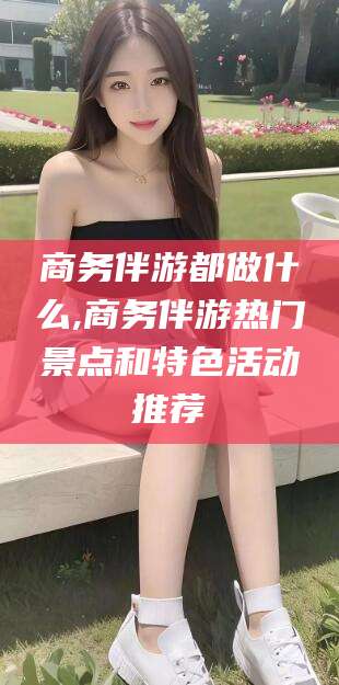 日照商务伴游都做什么,商务伴游热门景点和特色活动推荐