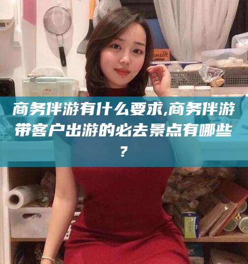 日照商务伴游有什么要求,商务伴游带客户出游的必去景点有哪些?