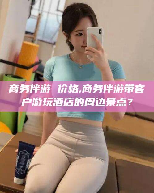 日照商务伴游 价格,商务伴游带客户游玩酒店的周边景点？