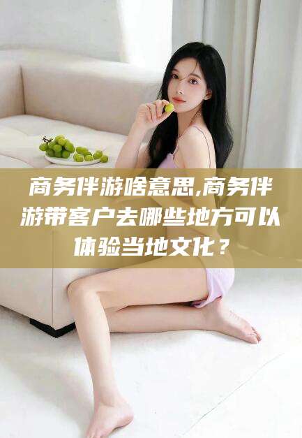 日照商务伴游啥意思,商务伴游带客户去哪些地方可以体验当地文化？
