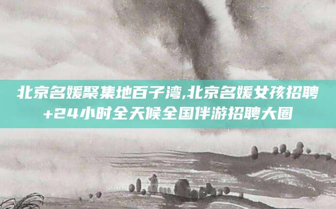 日照北京名媛聚集地百子湾,北京名媛女孩招聘+24小时全天候全国伴游招聘大圈