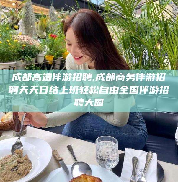 日照成都高端伴游招聘,成都商务伴游招聘天天日结上班轻松自由全国伴游招聘大圈