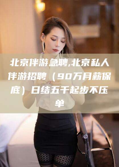 日照北京伴游急聘,北京私人伴游招聘（90万月薪保底）日结五千起步不压单