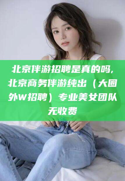 日照北京伴游招聘是真的吗,北京商务伴游纯出（大圈外W招聘）专业美女团队无收费