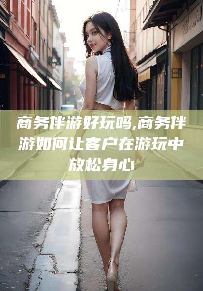 日照商务伴游好玩吗,商务伴游如何让客户在游玩中放松身心
