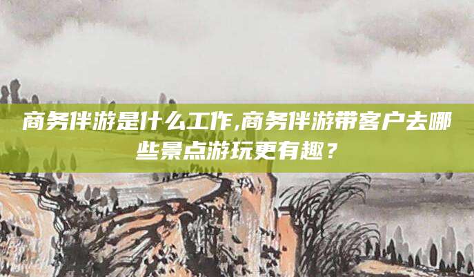 日照商务伴游是什么工作,商务伴游带客户去哪些景点游玩更有趣？