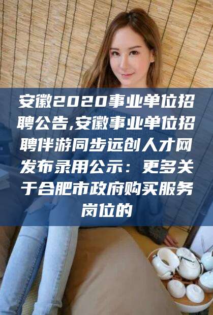 日照安徽2020事业单位招聘公告,安徽事业单位招聘伴游同步远创人才网发布录用公示：更多关于合肥市政府购买服务岗位的