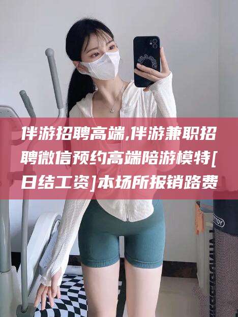 日照伴游招聘高端,伴游兼职招聘微信预约高端陪游模特[日结工资]本场所报销路费