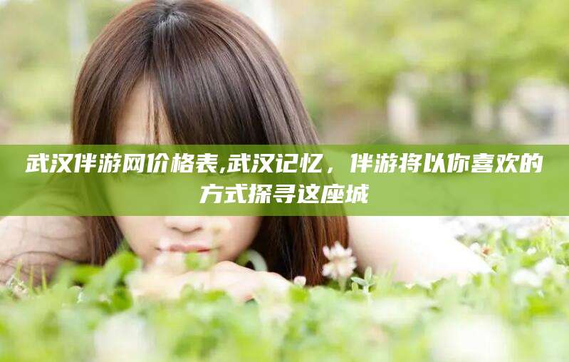 日照武汉伴游网价格表,武汉记忆，伴游将以你喜欢的方式探寻这座城