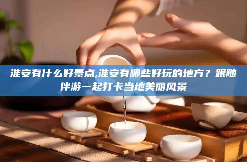 日照淮安有什么好景点,淮安有哪些好玩的地方？跟随伴游一起打卡当地美丽风景