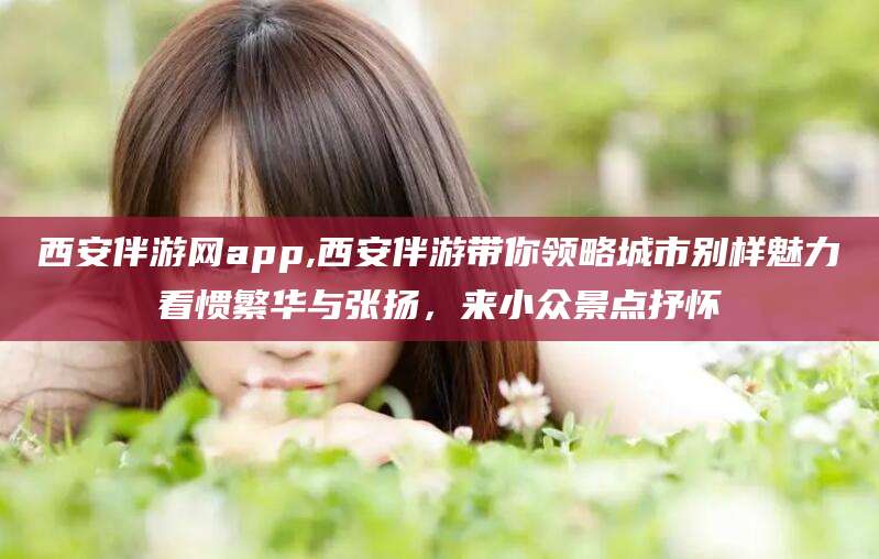 日照西安伴游网app,西安伴游带你领略城市别样魅力看惯繁华与张扬，来小众景点抒怀