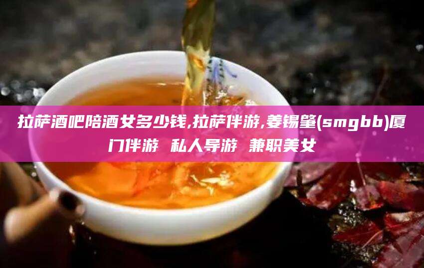 日照拉萨酒吧陪酒女多少钱,拉萨伴游,姜锡肇(smgbb)厦门伴游 私人导游 兼职美女
