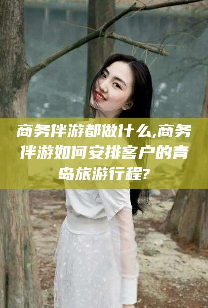 日照商务伴游都做什么,商务伴游如何安排客户的青岛旅游行程?