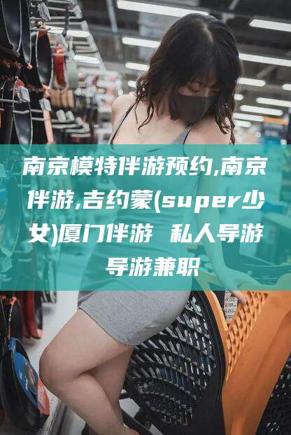 日照南京模特伴游预约,南京伴游,吉约蒙(super少女)厦门伴游 私人导游 导游兼职