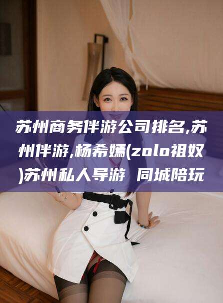 苏州商务伴游公司排名,苏州伴游,杨希嫣(zolo祖奴)苏州私人导游 同城陪玩